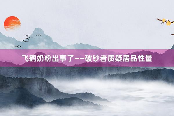飞鹤奶粉出事了——破钞者质疑居品性量