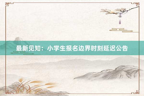 最新见知：小学生报名边界时刻延迟公告