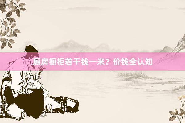 厨房橱柜若干钱一米？价钱全认知