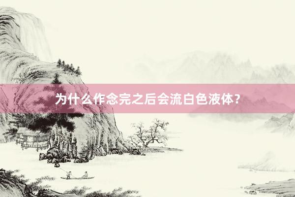 为什么作念完之后会流白色液体？
