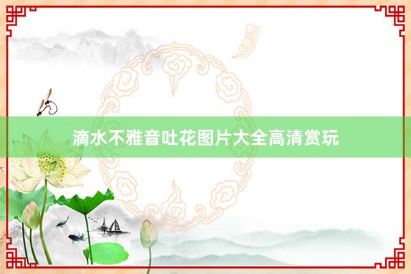 滴水不雅音吐花图片大全高清赏玩